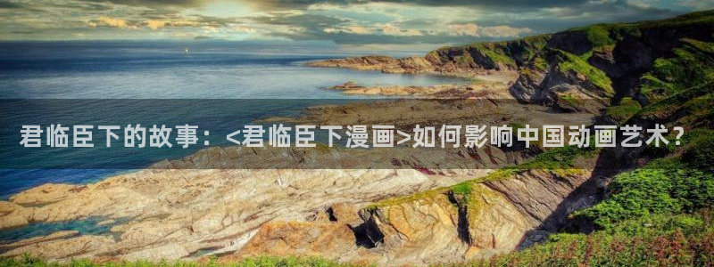 贝勒漫画：君临臣下的故事：<君临臣下漫画>如何影响中国动画艺术？
